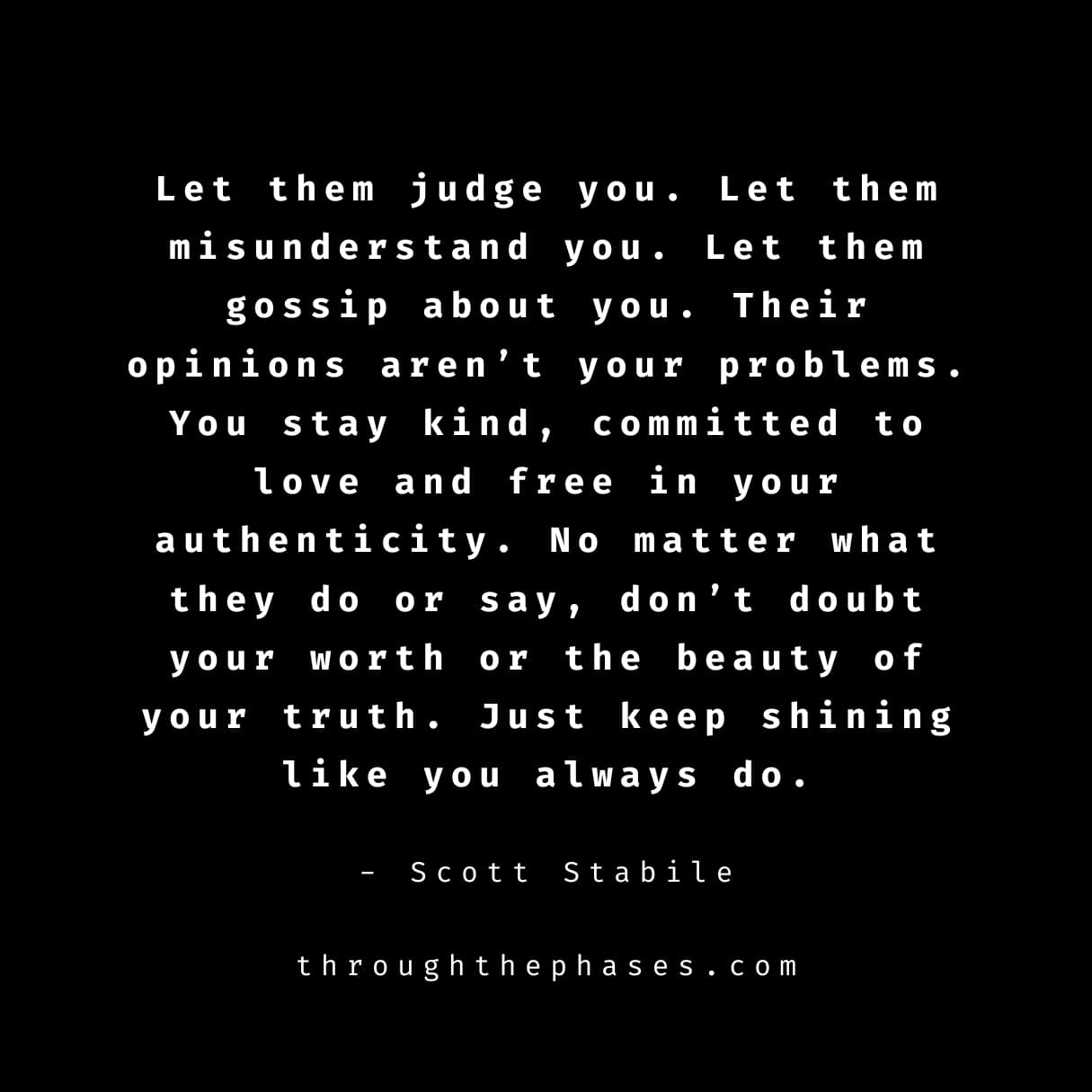 "let them judge you. let them misunderstand you. let them gossip about you. their opinions aren't your problems. you stay kind, committed to love and free in your authenticity. no matter what they do or say, don't doubt your worth or the beauty of your truth. just keep shining like you always do." let them talk quote by Scott stabile