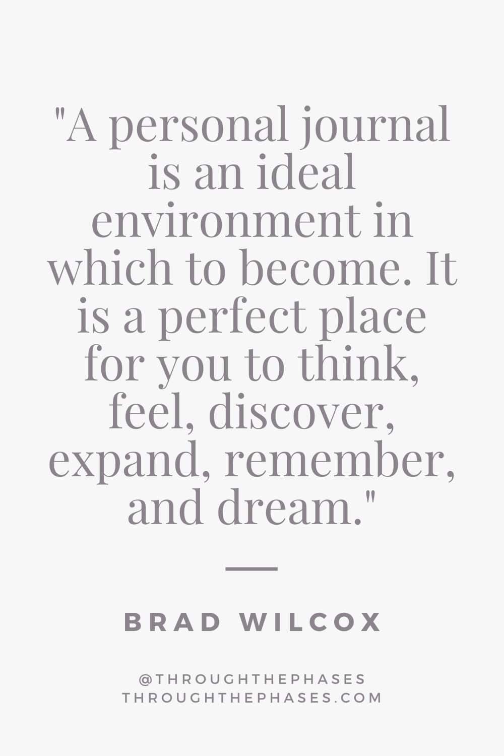 "A personal journal is an ideal environment in which to become. It is a perfect place for you to think, feel, discover, expand, remember, and dream." quote about journaling by Brad Wilcox